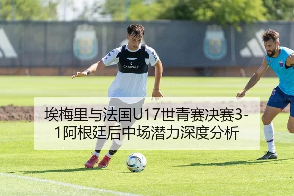 埃梅里与法国U17世青赛决赛3-1阿根廷后中场潜力深度分析