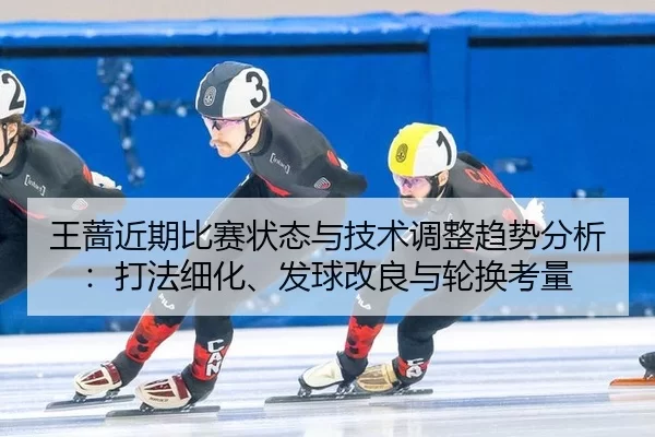 王蔷近期比赛状态与技术调整趋势分析：打法细化、发球改良与轮换考量