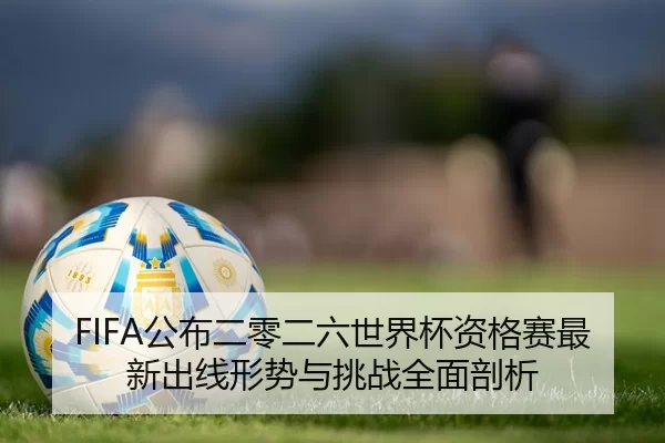 FIFA公布二零二六世界杯资格赛最新出线形势与挑战全面剖析