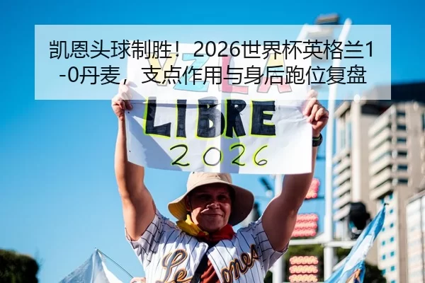 凯恩头球制胜！2026世界杯英格兰1-0丹麦，支点作用与身后跑位复盘