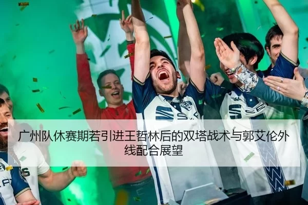 广州队休赛期若引进王哲林后的双塔战术与郭艾伦外线配合展望